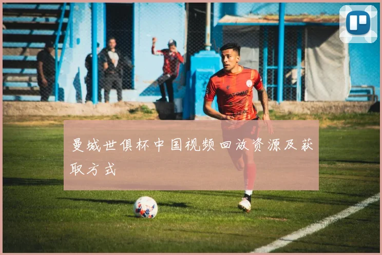曼城世俱杯中国视频回放资源及获取方式