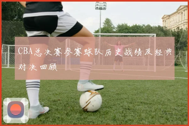 CBA总决赛参赛球队历史战绩及经典对决回顾